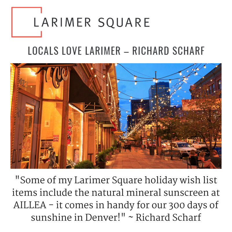 Larimer Square: Locals Love Larimer by Richard Scharf. "Some of my Larimer Square holiday wish list items include the natural mineral sunscreen at AILLEA - it comes in handy for our 300 days of sunshine in Denver"- Richard Scharf